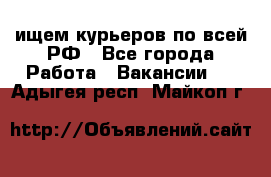 ищем курьеров по всей РФ - Все города Работа » Вакансии   . Адыгея респ.,Майкоп г.